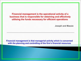 Financial management is the operational activity of a
business that is responsible for obtaining and effectively
utilising the funds necessary for efficient operations
Joseph and Massie
Financial management is that managerial activity which is concerned
with the planning and controlling of the firm’s financial resources
 