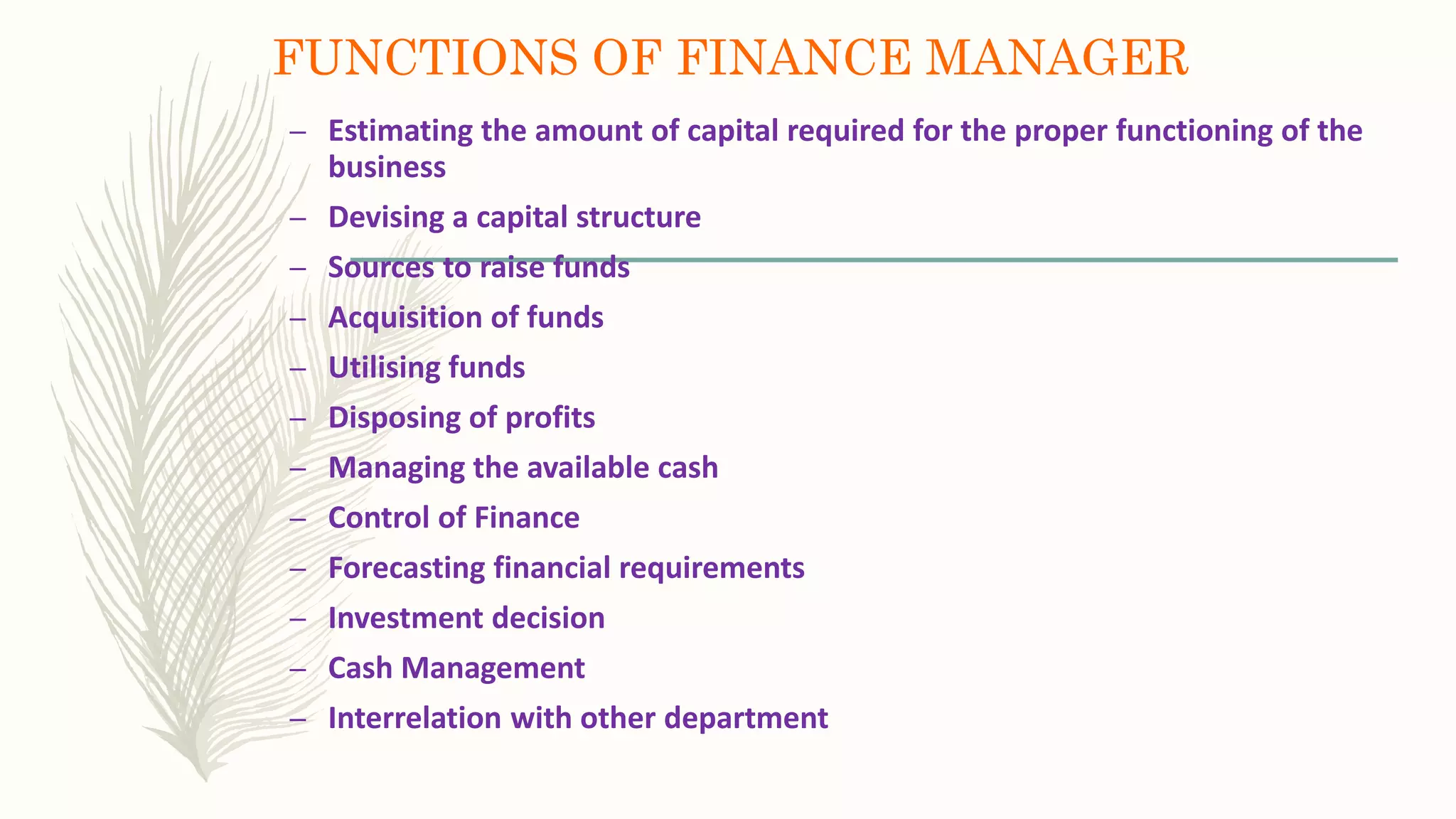 FUNCTIONS OF FINANCE MANAGER
– Estimating the amount of capital required for the proper functioning of the
business
– Devising a capital structure
– Sources to raise funds
– Acquisition of funds
– Utilising funds
– Disposing of profits
– Managing the available cash
– Control of Finance
– Forecasting financial requirements
– Investment decision
– Cash Management
– Interrelation with other department
 