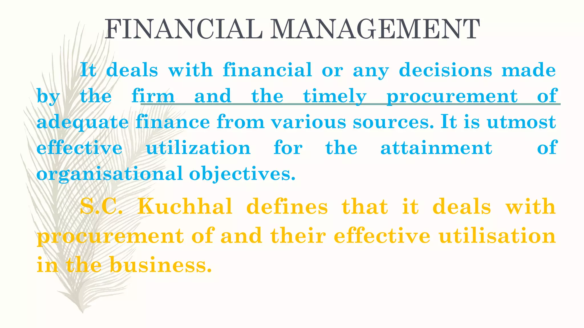 FINANCIAL MANAGEMENT
It deals with financial or any decisions made
by the firm and the timely procurement of
adequate finance from various sources. It is utmost
effective utilization for the attainment of
organisational objectives.
S.C. Kuchhal defines that it deals with
procurement of and their effective utilisation
in the business.
 