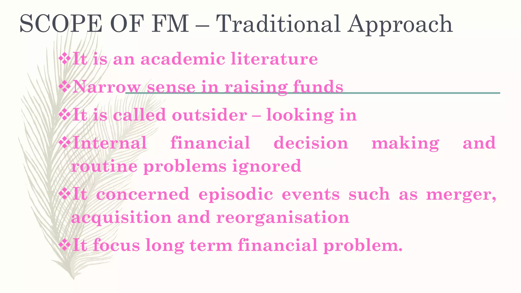 SCOPE OF FM – Traditional Approach
It is an academic literature
Narrow sense in raising funds
It is called outsider – looking in
Internal financial decision making and
routine problems ignored
It concerned episodic events such as merger,
acquisition and reorganisation
It focus long term financial problem.
 