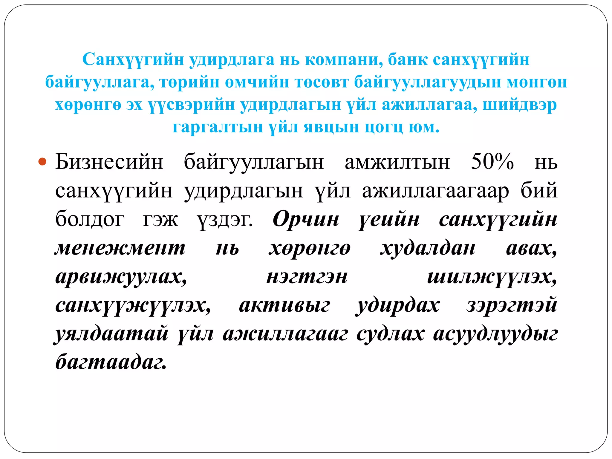 Санхүүгийн удирдлага нь компани, банк санхүүгийн
байгууллага, төрийн өмчийн төсөвт байгууллагуудын мөнгөн
хөрөнгө эх үүсвэрийн удирдлагын үйл ажиллагаа, шийдвэр
гаргалтын үйл явцын цогц юм.
 Бизнесийн байгууллагын амжилтын 50% нь
санхүүгийн удирдлагын үйл ажиллагаагаар бий
болдог гэж үздэг. Орчин үеийн санхүүгийн
менежмент нь хөрөнгө худалдан авах,
арвижуулах, нэгтгэн шилжүүлэх,
санхүүжүүлэх, активыг удирдах зэрэгтэй
уялдаатай үйл ажиллагааг судлах асуудлуудыг
багтаадаг.
 