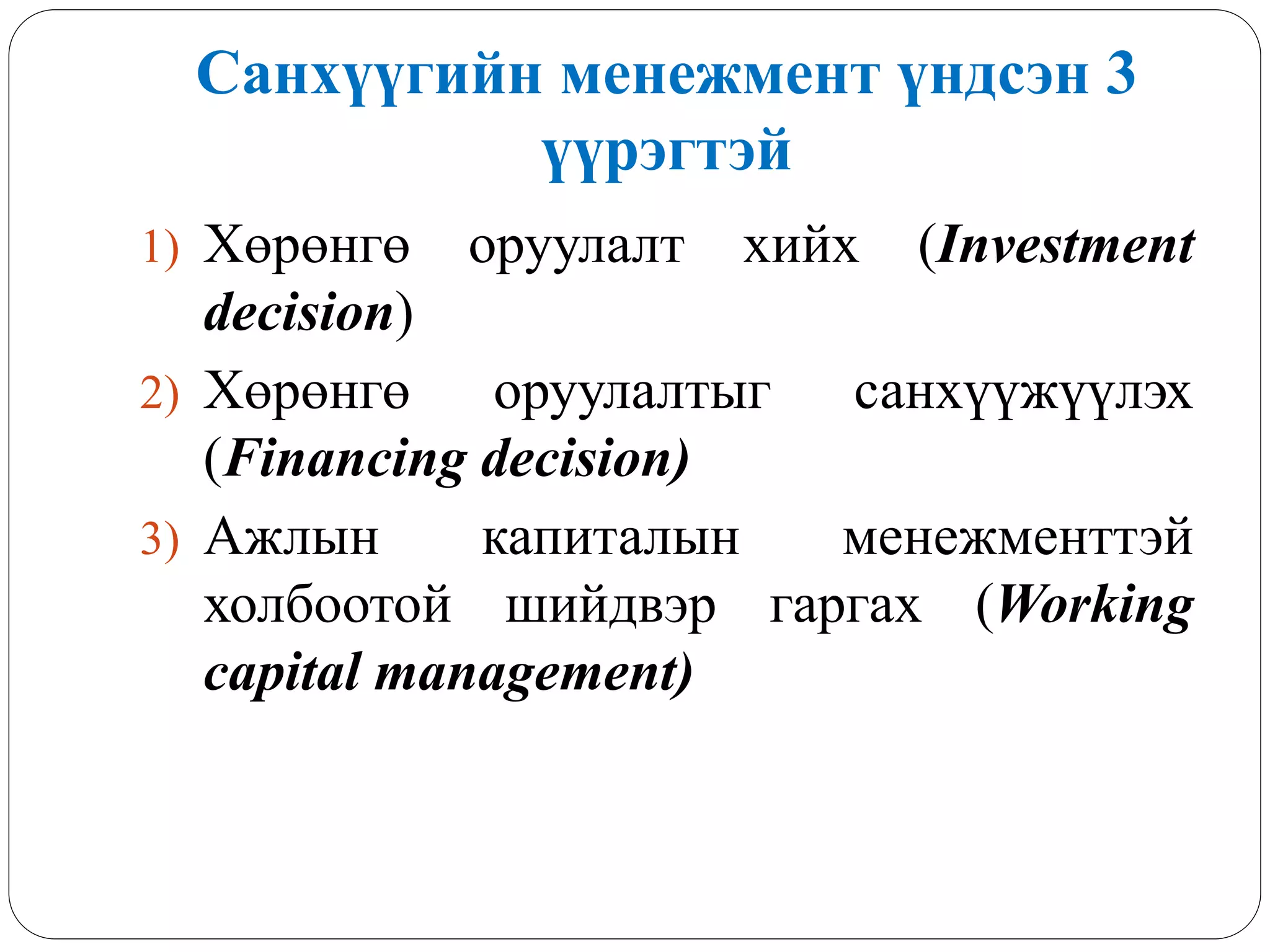 Санхүүгийн менежмент үндсэн 3
үүрэгтэй
1) Хөрөнгө оруулалт хийх (Investment
decision)
2) Хөрөнгө оруулалтыг санхүүжүүлэх
(Financing decision)
3) Ажлын капиталын менежменттэй
холбоотой шийдвэр гаргах (Working
capital management)
 