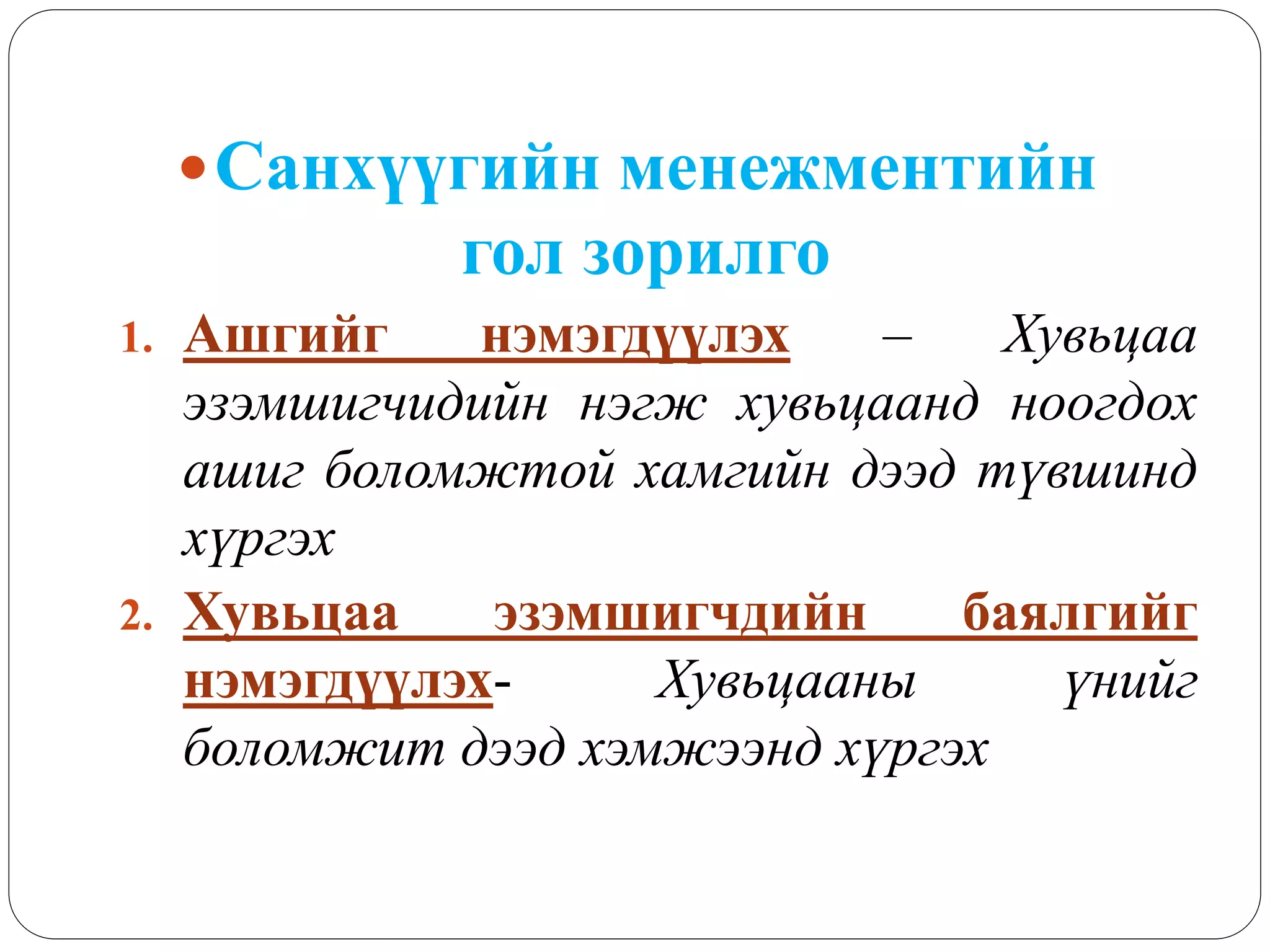 Санхүүгийн менежментийн
гол зорилго
1. Ашгийг нэмэгдүүлэх – Хувьцаа
эзэмшигчидийн нэгж хувьцаанд ноогдох
ашиг боломжтой хамгийн дээд түвшинд
хүргэх
2. Хувьцаа эзэмшигчдийн баялгийг
нэмэгдүүлэх- Хувьцааны үнийг
боломжит дээд хэмжээнд хүргэх
 
