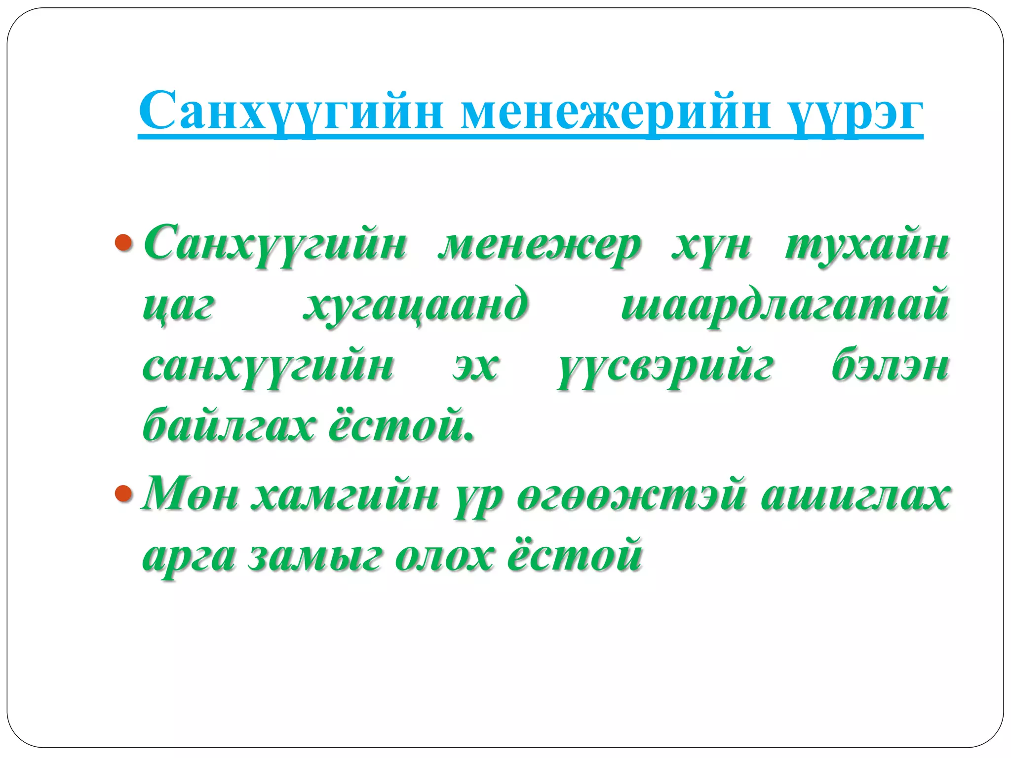 Санхүүгийн менежерийн үүрэг
 Санхүүгийн менежер хүн тухайн
цаг хугацаанд шаардлагатай
санхүүгийн эх үүсвэрийг бэлэн
байлгах ёстой.
 Мөн хамгийн үр өгөөжтэй ашиглах
арга замыг олох ёстой
 