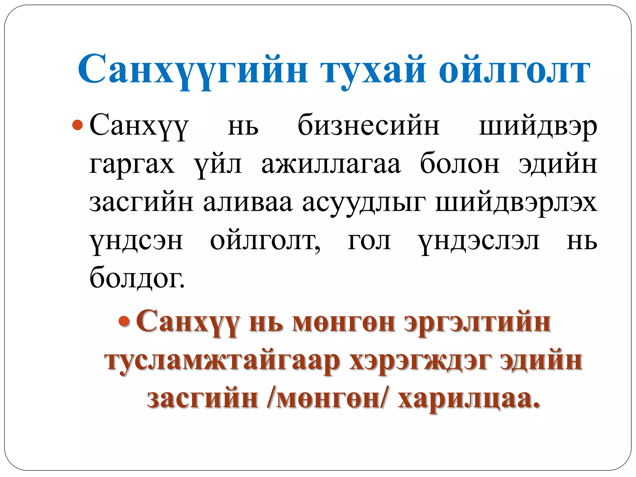 Санхүүгийн тухай ойлголт
 Санхүү нь бизнесийн шийдвэр
гаргах үйл ажиллагаа болон эдийн
засгийн аливаа асуудлыг шийдвэрлэх
үндсэн ойлголт, гол үндэслэл нь
болдог.
 Санхүү нь мөнгөн эргэлтийн
тусламжтайгаар хэрэгждэг эдийн
засгийн /мөнгөн/ харилцаа.
 