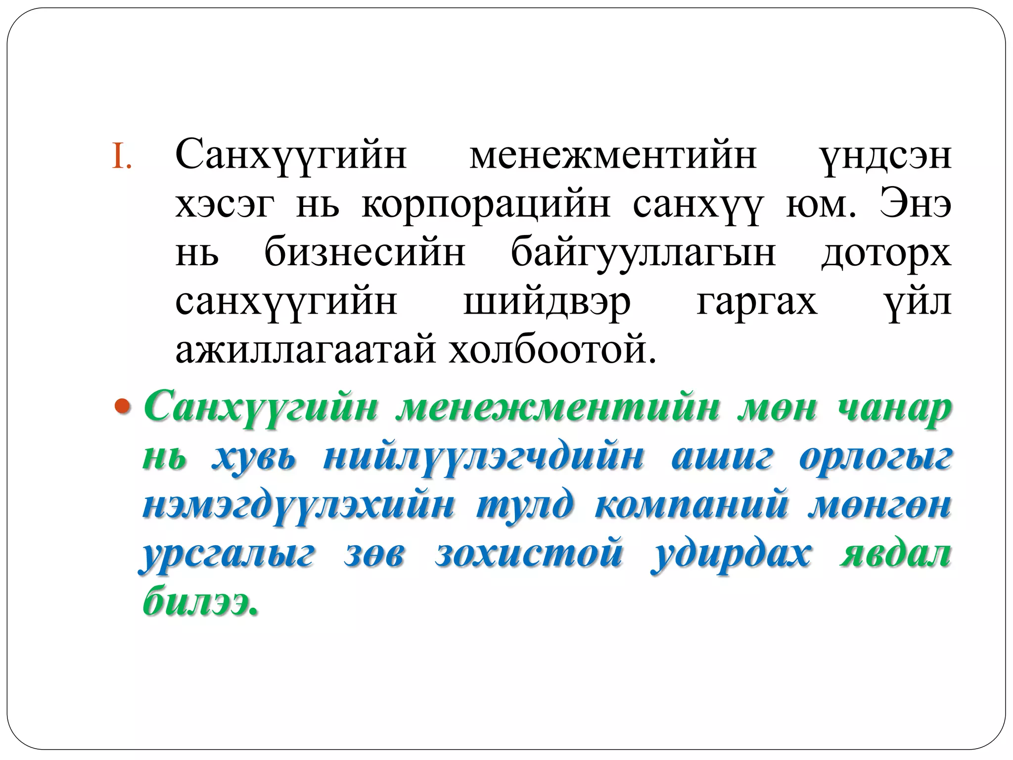 I. Санхүүгийн менежментийн үндсэн
хэсэг нь корпорацийн санхүү юм. Энэ
нь бизнесийн байгууллагын доторх
санхүүгийн шийдвэр гаргах үйл
ажиллагаатай холбоотой.
 Санхүүгийн менежментийн мөн чанар
нь хувь нийлүүлэгчдийн ашиг орлогыг
нэмэгдүүлэхийн тулд компаний мөнгөн
урсгалыг зөв зохистой удирдах явдал
билээ.
 