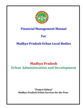 Financial Management Manual

                       For

  Madhya Pradesh Urban Local Bodies




          Madhya Pradesh
Urban Administration and Development




                "Project Utthan"
    Madhya Pradesh Urban Services for the Poor
 