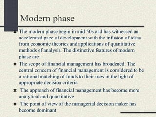 Modern phase
The modern phase begin in mid 50s and has witnessed an
accelerated pace of development with the infusion of ideas
from economic theories and applications of quantitative
methods of analysis. The distinctive features of modern
phase are:
The scope of financial management has broadened. The
central concern of financial management is considered to be
a rational matching of funds to their uses in the light of
appropriate decision criteria
The approach of financial management has become more
analytical and quantitative
The point of view of the managerial decision maker has
become dominant
 