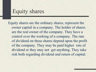 Equity shares
Equity shares are the ordinary shares, represent the
owner capital in a company. The holder of shares
are the real owner of the company. They have a
control over the working of a company. The rate
of dividend on these shares depend upon the profit
of the company. They may be paid higher rate of
dividend or they may not get anything. They take
risk both regarding dividend and return of capital.
 