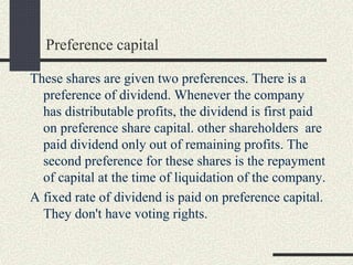 Preference capital
These shares are given two preferences. There is a
preference of dividend. Whenever the company
has distributable profits, the dividend is first paid
on preference share capital. other shareholders are
paid dividend only out of remaining profits. The
second preference for these shares is the repayment
of capital at the time of liquidation of the company.
A fixed rate of dividend is paid on preference capital.
They don't have voting rights.
 