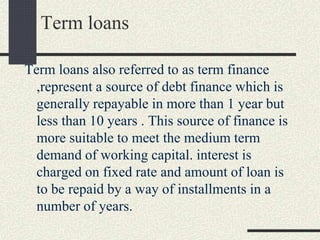 Term loans
Term loans also referred to as term finance
,represent a source of debt finance which is
generally repayable in more than 1 year but
less than 10 years . This source of finance is
more suitable to meet the medium term
demand of working capital. interest is
charged on fixed rate and amount of loan is
to be repaid by a way of installments in a
number of years.
 
