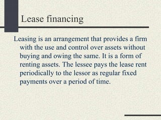 Lease financing
Leasing is an arrangement that provides a firm
with the use and control over assets without
buying and owing the same. It is a form of
renting assets. The lessee pays the lease rent
periodically to the lessor as regular fixed
payments over a period of time.
 