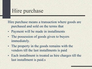 Hire purchase
Hire purchase means a transaction where goods are
purchased and sold on the terms that
• Payment will be made in installments
• The possession of goods given to buyers
immediately.
• The property in the goods remains with the
vendors till the last installments is paid
• Each installment is treated as hire charges till the
last installment is paid.s
 