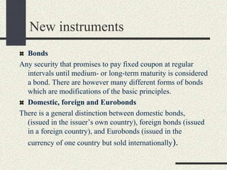 New instruments
Bonds
Any security that promises to pay fixed coupon at regular
intervals until medium- or long-term maturity is considered
a bond. There are however many different forms of bonds
which are modifications of the basic principles.
Domestic, foreign and Eurobonds
There is a general distinction between domestic bonds,
(issued in the issuer’s own country), foreign bonds (issued
in a foreign country), and Eurobonds (issued in the
currency of one country but sold internationally).
 