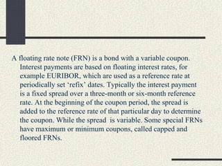 A floating rate note (FRN) is a bond with a variable coupon.
Interest payments are based on floating interest rates, for
example EURIBOR, which are used as a reference rate at
periodically set ‘refix’ dates. Typically the interest payment
is a fixed spread over a three-month or six-month reference
rate. At the beginning of the coupon period, the spread is
added to the reference rate of that particular day to determine
the coupon. While the spread is variable. Some special FRNs
have maximum or minimum coupons, called capped and
floored FRNs.
 