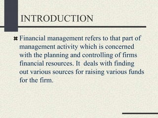 INTRODUCTION
Financial management refers to that part of
management activity which is concerned
with the planning and controlling of firms
financial resources. It deals with finding
out various sources for raising various funds
for the firm.
 