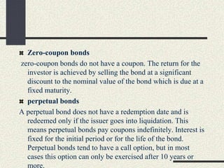 Zero-coupon bonds
zero-coupon bonds do not have a coupon. The return for the
investor is achieved by selling the bond at a significant
discount to the nominal value of the bond which is due at a
fixed maturity.
perpetual bonds
A perpetual bond does not have a redemption date and is
redeemed only if the issuer goes into liquidation. This
means perpetual bonds pay coupons indefinitely. Interest is
fixed for the initial period or for the life of the bond.
Perpetual bonds tend to have a call option, but in most
cases this option can only be exercised after 10 years or
more.
 