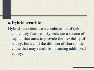 Hybrid securities
Hybrid securities are a combination of debt
and equity features. Hybrids are a source of
capital that aims to provide the flexibility of
equity, but avoid the dilution of shareholder
value that may result from raising additional
equity.
 