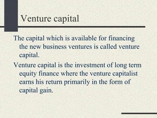 Venture capital
The capital which is available for financing
the new business ventures is called venture
capital.
Venture capital is the investment of long term
equity finance where the venture capitalist
earns his return primarily in the form of
capital gain.
 