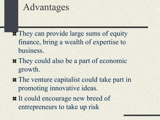 Advantages
They can provide large sums of equity
finance, bring a wealth of expertise to
business.
They could also be a part of economic
growth.
The venture capitalist could take part in
promoting innovative ideas.
It could encourage new breed of
entrepreneurs to take up risk
 