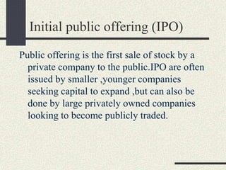 Initial public offering (IPO)
Public offering is the first sale of stock by a
private company to the public.IPO are often
issued by smaller ,younger companies
seeking capital to expand ,but can also be
done by large privately owned companies
looking to become publicly traded.
 