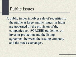 Public issues
A public issues involves sale of securities to
the public at large. public issues in India
are governed by the provision of the
companies act 1956,SEBI guidelines on
investor protection and the listing
agreement between the issuing company
and the stock exchanges.
 