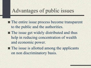 Advantages of public issues
The entire issue process become transparent
to the public and the authorities.
The issue get widely distributed and thus
help in reducing concentration of wealth
and economic power.
The issue is allotted among the applicants
on non discriminatory basis.
 