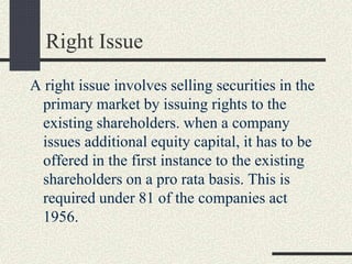 Right Issue
A right issue involves selling securities in the
primary market by issuing rights to the
existing shareholders. when a company
issues additional equity capital, it has to be
offered in the first instance to the existing
shareholders on a pro rata basis. This is
required under 81 of the companies act
1956.
 