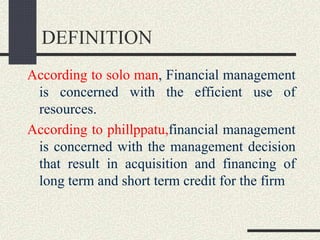 DEFINITION
According to solo man, Financial management
is concerned with the efficient use of
resources.
According to phillppatu,financial management
is concerned with the management decision
that result in acquisition and financing of
long term and short term credit for the firm
 