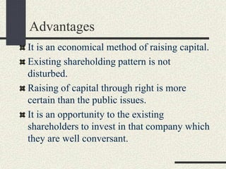 Advantages
It is an economical method of raising capital.
Existing shareholding pattern is not
disturbed.
Raising of capital through right is more
certain than the public issues.
It is an opportunity to the existing
shareholders to invest in that company which
they are well conversant.
 