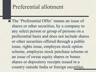 Preferential allotment
The ‘Preferential Offer’ means an issue of
shares or other securities, by a company to
any select person or group of persons on a
preferential basis and does not include shares
or other securities offered through a public
issue, rights issue, employee stock option
scheme, employee stock purchase scheme or
an issue of sweat equity shares or bonus
shares or depository receipts issued in a
country outside India or foreign securities.
 