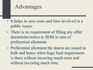 Advantages
• It helps in save costs and time involved in a
public issues.
• There is no requirement of filling any offer
documents/notice to SEBI in case of
preferential allotment.
• Preferential allotment the shares are issued in
bulk and hence when huge fund requirement
is there without incurring much costs and
without investing much time .
 
