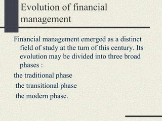 Evolution of financial
management
Financial management emerged as a distinct
field of study at the turn of this century. Its
evolution may be divided into three broad
phases :
the traditional phase
the transitional phase
the modern phase.
 