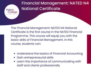 The Financial Management: NATED N4 National
Certificate is the first course in the NATED Financial
Programme. This course will equip you with the
basic skills of Financial Management. In this
course, students can:
Financial Management: NATED N4
National Certificate
Understand the basics of Financial Accounting
Gain entrepreneurial skills
Learn the importance of communicating with
staff and clients professionally
 