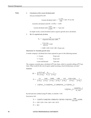 98 LOVELY PROFESSIONAL UNIVERSITY
Financial Management
Notes 2. Calculation of the current dividend yield
3rd year dividend 11.575
Current dividend yield =
11.575
×105 = 12.154
100
Growth in dividend is [12.154 – 11.575] = 0.579
Current dividend yield
0.579
×100
11.575
= 5 per cent
In simple words, current dividend yield is equal to growth rate in dividends.
3. Mr. A’s required rate of return
Ke
=
D
+g
Expected sales price (MP)
=
12.154
+ 0.05
243.10
= 0.050 + 0.05 = 0.10 × 100 = 10 per cent
Illustration 11: (Variable growth rates)
A textile company’s dividends have been expected to grow in the following manner.
1 – 2 years 15 per cent
3 – 5 years 10 per cent
6 year and beyond 5 per cent
The company currently pays a dividend of 2 per share, which is currently selling at 75 per
share. What would be the cost of equity capital assuming a fixed dividend pay out ratio?
Solution:
NP =
 
   
t
n
0 n+1
t n
n
t=1 e
e e
D 1+gr D 1
+ ×
K - g
1+K 1+K

75 =
             
1 2 3 4 5 5 5
e e e e e e e
2.3 2.645 2.9095 3.200 3.52 3.52(1+0.05) 1
+ + + + + ×
1+K 1+K 1+K 1+K 1+K 1+K 1+K
=        
e e e e
1.K 2.K 3.K 4.K
2.3 PVIF +2.645 PVIF +2.9095 PVIF +3.2 PVIF +
   
e
e
6.K
5.K
e
3.696 PVIF
3.52 PVIF +
K - 0.05
By trial and error method using PV tables, we find Ke = 14%
First trial at 14%
75 =
3.696
2.3(0.877)+2.645(0.769)+2.909(0.675)+3.2(0.592)+3.52(0.519)+ ×(0.456)
0.14-0.05
75 = 2.02 + 2.03 + 1.96 + 1.89 + 1.83 + 18.73
75 = 28.5
 