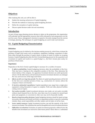 LOVELY PROFESSIONAL UNIVERSITY 155
Unit 9: Capital Budgeting
Notes
Objectives
After studying this unit, you will be able to:
 Explain the meaning and process of Capital budgeting
 Describe the methods of analyzing capital budgeting decisions
 Define the conception of capital rationing
 Discuss capital decision under risk and uncertainty
Introduction
As part of long range planning process decision is taken on the programme, the organization
will undertake and the appropriate resources that will be allocated to each programme over the
next few years. Hence, management’s decision to expand or diversify emerges from the exercise
of strategic planning. The techniques of capital budgeting are used to take such decisions.
9.1 Capital Budgeting Characterization
Definition
Capital budgeting may be defined as the decision-making process by which firms evaluate the
purchase of major fixed assets such as machinery, equipment, buildings, acquisition of other
firms either through the purchase of equity shares or group of assets to conduct an on-going
business. Capital budgeting describes the firm’s formal planning process for the acquisition and
investment of capital and results in a capital budget i.e., the firm’s formal plan outlay for
purchase of fixed assets.
Importance
Preparation of the firm’s formal capital budget is necessary for a number of reasons:
1. It affects profitability: Capital budgeting decisions affect the profitability of the firm.
They also have a bearing on the competitive position of the firm. They determine the
future destiny of the company. An opportune investment decision can yield spectacular
returns. On the other hand, an ill-advised and incorrect investment decision can endanger
the very survival even of the large sized firms.
2. Effects are felt over long time periods: The effects of capital spending decisions will be felt
by the firm over extended periods of time, e.g., construction of a factory affects the
company’s future cost structure.
3. It involves substantial expenditures: Capital expenditure may range from a single piece
equipment costing thousands of rupees to complete. Profit and other physical facilities
costing crores of rupees.
4. Not easily reversible: Capital investment decisions once made, are not easily reversible
without much financial loss to the firm, since there may be no market for second hand
plant and equipment, or conversion to other uses may not be financially feasible.
5. Based on long-term policy decisions:Capital budgeting decisions should be based on long-
term policy decisions and should rest firmly on organisation policies on growth, marketing,
industry share, social responsibility and other matters and not taken on ad hoc basis.
6. Scarce capital resources: Capital investment involves cost and the majority of the firm’s
resources arelimited. This underlines the need for thoughtful and correctinvestment decisions.
7. Difficulties in evaluation: Evaluation of capital investment proposals is difficult since the
benefits from investment are received in some future period. Hence there is a substantial
 
