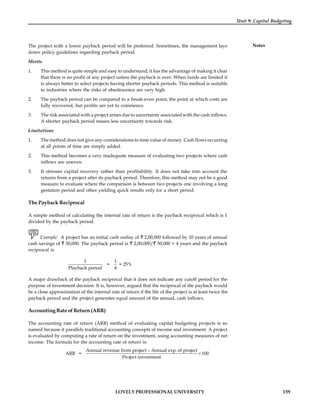LOVELY PROFESSIONAL UNIVERSITY 159
Unit 9: Capital Budgeting
Notes
The project with a lower payback period will be preferred. Sometimes, the management lays
down policy guidelines regarding payback period.
Merits
1. This method is quite simple and easy to understand; it has the advantage of making it clear
that there is no profit of any project unless the payback is over. When funds are limited it
is always better to select projects having shorter payback periods. This method is suitable
to industries where the risks of obsolescence are very high.
2. The payback period can be compared to a break-even point, the point at which costs are
fully recovered, but profits are yet to commence.
3. The risk associated with a project arises due to uncertainty associated with the cash inflows.
A shorter payback period means less uncertainty towards risk.
Limitations
1. The method does not give any considerations to time value of money. Cash flows occurring
at all points of time are simply added.
2. This method becomes a very inadequate measure of evaluating two projects where cash
inflows are uneven.
3. It stresses capital recovery rather than profitability. It does not take into account the
returns from a project after its payback period. Therefore, this method may not be a good
measure to evaluate where the comparison is between two projects one involving a long
gestation period and other yielding quick results only for a short period.
The Payback Reciprocal
A simple method of calculating the internal rate of return is the payback reciprocal which is 1
divided by the payback period.
Example: A project has an initial cash outlay of 2,00,000 followed by 10 years of annual
cash savings of 50,000. The payback period is 2,00,000/ 50,000 = 4 years and the payback
reciprocal is
1
Playback period
=
1
4
= 25%
A major drawback of the payback reciprocal that it does not indicate any cutoff period for the
purpose of investment decision. It is, however, argued that the reciprocal of the payback would
be a close approximation of the internal rate of return if the life of the project is at least twice the
payback period and the project generates equal amount of the annual, cash inflows.
Accounting Rate of Return (ARR)
The accounting rate of return (ARR) method of evaluating capital budgeting projects is so
named because it parallels traditional accounting concepts of income and investment. A project
is evaluated by computing a rate of return on the investment, using accounting measures of net
income. The formula for the accounting rate of return is:
ARR =
Annual revenue from project – Annual exp. of project
100
Project investment
´
 