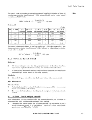 LOVELY PROFESSIONAL UNIVERSITY 171
Unit 9: Capital Budgeting
Notes
For Product A, the present value of total cash outflows is 39.366 lakhs. At the end of 3 year, the
cumulative present value of cash inflows is 33.716 lakhs and for 4th year the present value of
cash inflows is 21.904 lakhs.
BET of Product A = 3 +
39.366 – 33.716
21.904
= 3.26 years
For Product B
( Lakh)
Year PV Factor Cash
Outflows
PV of cash
outflows
Cum PV of
cash outflows
Cash
inflows
PV of cash
inflows
Cum. PV of
cash inflows.
1 0.877 10 8.77 8.77 4 3.508 3.508
2 0.769 7 5.383 14.153 32 24.608 28.116
3 0.675 17 11.475 25.628 26 17.55 45.666
4 0.592 6 3.552 29.18 8 4.736 50.402
5 0.519 0 0 29.18 2 1.038 51.44
For Product B, the present values of the total cash outflows are 29.18 1akh. At the end of 2 year,
the cumulative present value of cash inflows is 28,116 lakhs and for 3rd year the present value
of cash inflows is 17.550.
BET for Product B =
29.18 – 28.116
17.550
= 2.06 years
9.4.6 BET vs. the Payback Method
Differences
1. BET starts counting time at the start of the project, irrespective of when the cash outflows
occur whereas payback method starts counting time from the initial cash outflow.
2. BET takes account of time value of money when cumulating cash inflows and cash outflows,
whereas payback method ignores the time value of money.
Similarity
1. Both methods ignore cash inflows after the break-even time or the payback period.
Self Assessment
Fill in the blanks:
8. Profitability Index will be less than I when the investment proposal has a ……………net
present value under the NPV method.
9. ‘The process of selecting the more desirable projects among many profitable investments
is called ……………………..
9.5 Financial Data for Sample Problem
From the following, calculate differential cash flow streams considering that a firm has an
existing machine and is considering the purchase of a new machine:
1. The new machine is more efficient than the existing machine. This will increase the firm’s
revenue from products made by the machine from 4,00,000 to 4,50,000 and will lower
operating cost from 2,10,000 to 1,70,000.
 