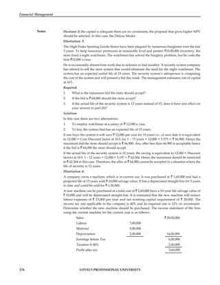 176 LOVELY PROFESSIONAL UNIVERSITY
Financial Management
Notes Decision: If the capital is adequate there are no constraints, the proposal that gives higher NPV
should be selected. In this case, the Deluxe Model.
Illustration 3:
The High Peaks Sporting Goods Stores have been plagued by numerous burglaries over the last
3 years. To keep insurance premiums at reasonable level and protect 10,00,000 inventory, the
store fixed a night watchman. The watchman has solved the burglary problem, but he costs the
firm 12,000 a year.
He is occasionally absent from work due to sickness or bad weather. A security system company
has offered to sell the store system that would eliminate the need for the night watchman. The
system has an expected useful life of 15 years. The security system’s salesperson is computing
the cost of the system and will present a bid this week. The management estimates cost of capital
at 16%.
Required:
1. What is the maximum bid the store should accept?
2. If the bid is 64,000 should the store accept?
3. If the actual life of the security system is 12 years instead of 15, does it have any effect on
your answer in part (b)?
Solution:
In this case there are two alternatives:
1. To employ watchman at a salary of 12,000 a year.
2. To buy the system that has an expected life of 15 years.
If one buys the system it will save 12,000 per year for 15 years i.e., at zero date it is equivalent
to 12,000 × Cum Discount factor at 16% for 1 – 15 years = 12,000 × 5.575 = 66,900. Hence the
maximum bid the store should accept is 66,900. Any offer less than 66,900 is acceptable hence
if the bid is 64,000 the store should accept.
If the actual life of the security system is 12 years, the saving is equivalent to 12,000 × Discount
factors at 16% 1 – 12 years = 12,000 × 5,197 = 62,364. Hence the maximum should be restricted
to 62.364 in this case. Therefore, the offer of 64,000 cannot be accepted in a situation where the
life of security is 12 years.
Illustration 4:
A company owns a machine, which is in current use. It was purchased at 1,60,000 and had a
projected life of 15 years with 10,000 salvage value. It has a depreciated straight line for 5 years
to date and could be sold for 1,30,000.
A new machine can be purchased at a total cost of 2,60,000 have a 10–year life salvage value of
10,000 and will be depreciated straight line. It is estimated that the new machine will reduce
labour expenses of 15,000 per year and net working capital requirement of 20,000. The
income tax rate applicable to the company is 40% and its required rate is 12% on investment.
Determine whether the new machine should be purchased. The income statement of the firm
using the current machine for the current year is as follows:
Sales 20,00,000
Labour 7,00,000
Material 5,00,000
Depreciation 2,00,000 14,00,000
Earnings before Tax 6,00,000
Taxation @ 40% 2,40,000
Profit after tax 3,60,000
 