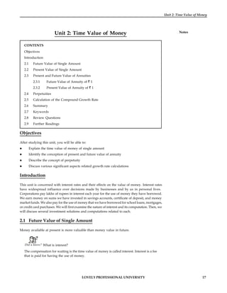 LOVELY PROFESSIONAL UNIVERSITY 17
Unit 2: Time Value of Money
Notes
Unit 2: Time Value of Money
CONTENTS
Objectives
Introduction
2.1 Future Value of Single Amount
2.2 Present Value of Single Amount
2.3 Present and Future Value of Annuities
2.3.1 Future Value of Annuity of 1
2.3.2 Present Value of Annuity of 1
2.4 Perpetuities
2.5 Calculation of the Compound Growth Rate
2.6 Summary
2.7 Keywords
2.8 Review Questions
2.9 Further Readings
Objectives
After studying this unit, you will be able to:
 Explain the time value of money of single amount
 Identify the conception of present and future value of annuity
 Describe the concept of perpetuity
 Discuss various significant aspects related growth rate calculations
Introduction
This unit is concerned with interest rates and their effects on the value of money. Interest rates
have widespread influence over decisions made by businesses and by us in personal lives.
Corporations pay lakhs of rupees in interest each year for the use of money they have borrowed.
We earn money on sums we have invested in savings accounts, certificate of deposit, and money
market funds. We also pay for the use of money that we have borrowed for school loans, mortgages,
or credit card purchases. We will first examine the nature of interest and its computation. Then, we
will discuss several investment solutions and computations related to each.
2.1 Future Value of Single Amount
Money available at present is more valuable than money value in future.
Did u know? What is interest?
The compensation for waiting is the time value of money is called interest. Interest is a fee
that is paid for having the use of money.
 