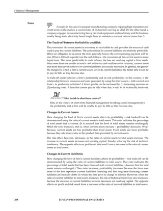 208 LOVELY PROFESSIONAL UNIVERSITY
Financial Management
Notes
Example: in the case of vanaspati manufacturing company enjoying high reputation and
credit terms in the market, a current ratio of 1.6 has been serving as ideal. On the other hand, a
company engaged in manufacturing heavy electrical equipment and machinery and the business
mostly being static electricity board might have to maintain a current ratio of more than 3.
The Trade-off between Profitability and Risk
The conversion of current assets for inventory to receivables to cash provides the sources of cash
used to pay the current liabilities. The cash outlays for current liabilities are relatively preferable.
When an obligation is incurred, the firm generally knows the corresponding payment will be
due. What is difficult to predict are the cash inflows – the conversion of the current assets to more
liquid term. The more predictable its cash inflows, the less net working capital a firm needs.
Since most firms are unable to match cash inflows to cash outflows with certainty, current assets
that more than cover outflows for current liabilities are usually necessary. In general, the greater
the margin by which a firm’s current assets cover its current liabilities, the better able it will be
to pay its bills as they become due.
A trade-off exists between a firm’s profitability and its risk probability. In this context, is the
relationship between resources and costs generated by using the firm’s assets – both current and
fixed – in productive activities? A firm’s profits can be increased by (1) increasing revenues or
(2) reducing costs.. A firm that cannot pay its bills when due, is said to be technically insolvent.
Did u know? What is risk in short term context?
Risk, in the context of short-term financial management (working capital management) is
the probability that a firm will be unable to pay its bills as they become due.
Changes in Current Assets
How changing the level of firm’s current assets affects its profitability – risk trade-off can be
demonstrated using the ratio of current assets to total assets. This ratio indicates the percentage
of total assets that is current. (It is assured that the level of total assets remains unchanged).
When the ratio increases, that is, when current assets increase – profitability decreases. Why?
Because, current assets are less profitable than fixed assets. Fixed assets are more profitable
because they add more value to the product than provided by current assets.
The risk effect, however, decreases, as the ratio of current assets to total assets increase. The
increase in current assets increases net working capital, thereby reducing the risk of technical
insolvency. The opposite effects on profits and risk result from a decrease in the ratio of current
assets to total assets.
Changes in Current Liabilities
How changing the level of firm’s current liabilities affects its profitability – risk trade-off can be
demonstrated by using the ratio of current liabilities to total assets. This ratio indicates the
percentage of total assets that has been financed with current liabilities. (Assume that the total
assets remain unchanged.) Then ratio increases, profitability increases, because the form uses
more of the less expensive current liabilities financing and less long term financing current
liabilities are basically debts on which the firm pays no charge or interest. However, when the
ratio of current liabilities to total assets increases, the risk of technical insolvency also increases,
because the increase in current liabilities in turns decreases not working capital. The opposite
effects on profit and risk result from a decrease in the ratio of current liabilities to total assets.
 