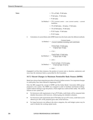 226 LOVELY PROFESSIONAL UNIVERSITY
Financial Management
Notes = 75% of 480 – 180 lakhs
= 360 lakhs – 180 lakhs
= 180 lakhs
3rd Method = 75% (current assets – core current assets) – current
liabilities
= 75% ( 480 lakhs – 30 lakhs) – 180 lakhs
= 75% ( 450 lakhs) – 180 lakhs
= 337.5 lakhs – 180 lakhs
= 157.5 lakhs
2. Calculation of current Ratios after MPBF limits from the bank under the different methods:
1st Method =
Current Assets
Current Liabilities including cash credit limits
=
705 ( 480 + 225) lakhs
405 ( 180 + 225)
= 1.74: 1
2nd Method =
660 ( 480 + 180) lakhs
360 ( 180 + 180)
= 1.83: 1
3rd Method =
637.5 ( 480 + 157.5) lakhs
337.5 ( 180 + 157.5)
= 1.89: 1
Comment: In all the three instances, the position of current ratio is, therefore, satisfactory and
more than the minimum limits as prescribed by the Committee.
10.7.3 Recent Changes in Maximum Permissible Bank Finance (MPBF)
Banks have always been important providers of funds in Indian scenario. Two important changes
in credit policy have been effected in beginning of 1997.
First, the RBI scrapped the concept of MPBF and the Indian Banks’ Association (IBA) group
proposed a new system. The MPBF was scrapped in order to facilitate need-based working
capital without sticking to age-old policies, which might have outlived their utility. The salient
features of new system are:
 For borrowers with requirements of up to 25 lakhs, credit limits will be computed after
detailed discussions with borrower, without going into detailed evaluation.
 For borrowers with requirements above 25 lakhs, but up to 5 crores, credit limit can be
offered up to 20% of the projected gross sales of the borrower.
 For large borrowers not selling in the above categories, the cash budget system may be
used to identify the working capital needs.
 