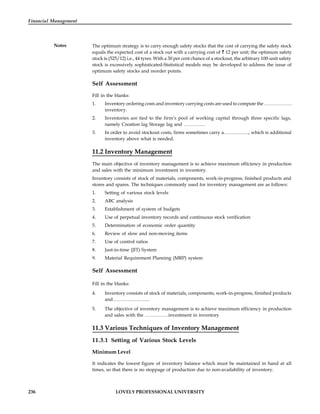 236 LOVELY PROFESSIONAL UNIVERSITY
Financial Management
Notes The optimum strategy is to carry enough safety stocks that the cost of carrying the safety stock
equals the expected cost of a stock out with a carrying cost of 12 per unit; the optimum safety
stock is (525/12) i.e., 44 tyres. With a 30 per cent chance of a stockout, the arbitrary 100-unit safety
stock is excessively sophisticated-Statistical models may be developed to address the issue of
optimum safety stocks and reorder points.
Self Assessment
Fill in the blanks:
1. Inventory ordering costs and inventory carrying costs are used to compute the ………………
inventory.
2. Inventories are tied to the firm’s pool of working capital through three specific lags,
namely Creation lag Storage lag and …………..
3. In order to avoid stockout costs, firms sometimes carry a……………., which is additional
inventory above what is needed.
11.2 Inventory Management
The main objective of inventory management is to achieve maximum efficiency in production
and sales with the minimum investment in inventory.
Inventory consists of stock of materials, components, work-in-progress, finished products and
stores and spares. The techniques commonly used for inventory management are as follows:
1. Setting of various stock levels
2. ABC analysis
3. Establishment of system of budgets
4. Use of perpetual inventory records and continuous stock verification
5. Determination of economic order quantity
6. Review of slow and non-moving items
7. Use of control ratios
8. Just-in-time (JIT) System
9. Material Requirement Planning (MRP) system
Self Assessment
Fill in the blanks:
4. Inventory consists of stock of materials, components, work-in-progress, finished products
and…………………...
5. The objective of inventory management is to achieve maximum efficiency in production
and sales with the ……………investment in inventory
11.3 Various Techniques of Inventory Management
11.3.1 Setting of Various Stock Levels
Minimum Level
It indicates the lowest figure of inventory balance which must be maintained in hand at all
times, so that there is no stoppage of production due to non-availability of inventory.
 