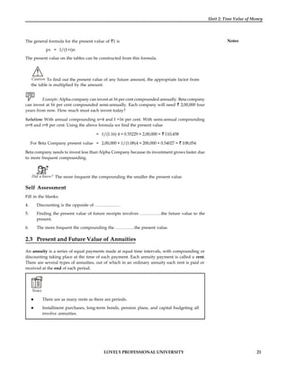 LOVELY PROFESSIONAL UNIVERSITY 21
Unit 2: Time Value of Money
Notes
The general formula for the present value of 1 is
pv = 1/(1+i)n
The present value on the tables can be constructed from this formula.
!
Caution To find out the present value of any future amount, the appropriate factor from
the table is multiplied by the amount.
Example: Alpha company can invest at 16 per cent compounded annually. Beta company
can invest at 16 per cent compounded semi-annually. Each company will need 2,00,000 four
years from now. How much must each invest today?
Solution: With annual compounding n=4 and I =16 per cent. With semi-annual compounding
n=8 and i=8 per cent. Using the above formula we find the present value
= 1/(1.16) 4 = 0.55229 × 2,00,000 = 110,458
For Beta Company present value = 2,00,000 × 1/(1.08)4 = 200,000 × 0.54027 = 108,054
Beta company needs to invest less than Alpha Company because its investment grows faster due
to more frequent compounding.
Did u know? The more frequent the compounding the smaller the present value.
Self Assessment
Fill in the blanks:
4. Discounting is the opposite of ………………
5. Finding the present value of future receipts involves ……………the future value to the
present.
6. The more frequent the compounding the …………..the present value.
2.3 Present and Future Value of Annuities
An annuity is a series of equal payments made at equal time intervals, with compounding or
discounting taking place at the time of each payment. Each annuity payment is called a rent.
There are several types of annuities, out of which in an ordinary annuity each rent is paid or
received at the end of each period.
Notes
 There are as many rents as there are periods.
 Installment purchases, long-term bonds, pension plans, and capital budgeting all
involve annuities.
 