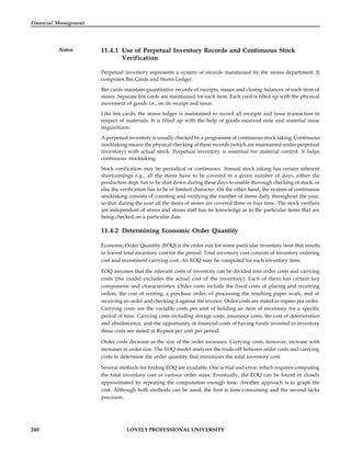 240 LOVELY PROFESSIONAL UNIVERSITY
Financial Management
Notes 11.4.1 Use of Perpetual Inventory Records and Continuous Stock
Verification
Perpetual inventory represents a system of records maintained by the stores department. It
comprises Bin Cards and Stores Ledger.
Bin cards maintain quantitative records of receipts, issues and closing balances of each item of
stores. Separate bin cards are maintained for each item. Each card is filled up with the physical
movement of goods i.e., on its receipt and issue.
Like bin cards, the stores ledger is maintained to record all receipts and issue transaction in
respect of materials. It is filled up with the help of goods received note and material issue
requisitions.
A perpetual inventory is usually checked by a programme of continuous stock taking. Continuous
stocktaking means the physical checking of these records (which are maintained under perpetual
inventory) with actual stock. Perpetual inventory is essential for material control. It helps
continuous stocktaking.
Stock verification may be periodical or continuous. Annual stock taking has certain inherent
shortcomings e.g., all the items have to be covered in a given number of days, either the
production dept. has to be shut down during these days to enable thorough checking of stock, or
else the verification has to be of limited character. On the other hand, the system of continuous
stocktaking consists of counting and verifying the number of items daily throughout the year,
so that during the year all the items of stores are covered three or four time. The stock verifiers
are independent of stores and stores staff has no knowledge as to the particular items that are
being checked on a particular date.
11.4.2 Determining Economic Order Quantity
Economic Order Quantity (EOQ) is the order size for some particular inventory item that results
in lowest total inventory cost for the period. Total inventory cost consists of inventory ordering
cost and investment carrying cost. An EOQ may be computed for each inventory item.
EOQ assumes that the relevant costs of inventory can be divided into order costs and carrying
costs (the model excludes the actual cost of the inventory). Each of them has certain key
components and characteristics. Order costs include the fixed costs of placing and receiving
orders, the cost of writing, a purchase order, of processing the resulting paper work, and of
receiving an order and checking it against the invoice. Order costs are stated in rupees per order.
Carrying costs are the variable costs per unit of holding an item of inventory for a specific
period of time. Carrying costs including storage costs, insurance costs, the cost of deterioration
and obsolescence, and the opportunity or financial costs of having funds invested in inventory
these costs are stated in Rupees per unit per period.
Order costs decrease as the size of the order increases. Carrying costs, however, increase with
increases in order size. The EOQ model analyzes the trade-off between order costs and carrying
costs to determine the order quantity that minimizes the total inventory cost.
Several methods for finding EOQ are available. One is trial and error, which requires computing
the total inventory cost at various order sizes. Eventually, the EOQ can be found or closely
approximated by repeating the computation enough time. Another approach is to graph the
cost. Although both methods can be used, the first is time-consuming and the second lacks
precision.
 