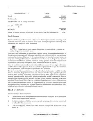 LOVELY PROFESSIONAL UNIVERSITY 259
Unit 12: Receivables Management
Notes
Variable 60,000 × 6 × 1.15 414,000
Fixed 120,000 534,000
Profit on sales 156,000
Less Interest @ 15% on average receivables 10,013
i.e.,
´
´
534000 1.5
15%
12
Net Profit 145,987
Hence, increase in profits of the firm and the firm should relax the credit standard 31,987
Credit Analysis
Besides establishing credit standards, a firm should develop procedures for evaluating credit
applicants. Two basic steps are involved in the credit investigation process – obtaining credit
information and analysis of credit information.
Did u know? On the basis of credit analysis the decision to grant credit to a customer as
well as the quantum of credit is taken.
Sources of credit information are internal and external. Internal means various forms filled in
by the customers giving details of financial operation, trade references of firms with whom the
customer has business, behaviour of the customer in terms of historical payment pattern in
respect of existing credit customer. External sources include copy of the published financial
statements, trade references and bank references. Finally, specialist credit bureau reports from
organizations specializing in supplying credit information can also be utilized.
Once the credit information has been collected from different sources, the next step is to determine
credit worthiness of the applicant. There are no established procedures to analyze the information.
The analysis should cover two aspects – quantitative and qualitative.
The assessment of the quantitative aspect is based on factual information available from the
financial statements, the past records of the firm and so on. Another step may be through a ratio
analysis of the liquidity, profitability and financial capacity of the applicant and comparison
with the industry average. Again trend analysis over a period of time will reveal the financial
strength of the customer. Another approach may be to prepare an ageing schedule of the accounts
payable of the applicant. This will give an insight into the past payment pattern of the customer.
The quantitative assessment should be supplemented by qualitative interpretation of the
applicants credit worthiness. For example, quality of management, references from other
suppliers, bank references and specialist bureau reports.
12.2.2 Credit Terms
Credit terms have three components:
1. Credit period in terms of time for which credit is extended, during this period the overdue
amount must be paid by the customer;
2. Cash discount, if any, which the customer can take advantage of i.e., overdue amount will
be reduced by this amount; and
3. Cash discount period, which refers to the duration during which the discount can be
availed of.
 