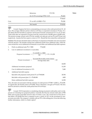 LOVELY PROFESSIONAL UNIVERSITY 261
Unit 12: Receivables Management
Notes
Reduction 17,750
Int. @ 15% on saving 17750 × 0.15 2,663
38,663
Cost, 2% on 60% of 69000 × 10 8,280
Net benefit 30,383
Example: Suppose the firm is contemplating an increase in the credit period from 30 – 60
days. The average collection period, which is at 45 days, is expected to increase to 75 days. It is
also likely that the bad debt or expenses will increase from the current level of 1% to 3% of sales.
Total credit sales are expected to increase from the current levels of 60,000 units to 69,000 units.
The present average cost per unit is 8; the variable cost sales per unit are 6 and 10 per unit
respectively. Assume the firm expects a return of 15%. Should the firm extend the credit period?
Solution: The decision should be taken on the basis of comparison of benefits and costs associated
with the decision. The benefits arising from additional profits from additional sales, while the
costs include the cost of additional investments in receivables and additional bad debt expenses:
1. Profit on additional sales 4 × 9000 36,000
2. Cost of additional investment in receivables
Proposed investment =
´ + ´
æ ö
ç ÷
è ø
8 60,000 6 9000
360
× 75 = 111,250
Present investment =
Accounts Receivable at time chosen
Average daily sales × 45
60,000
Additional investment proposed 51,250
Cost of additional investment at 15% 7,688
3. Additional bad debt expense
Bad debt with proposed credit period 3% on 690,000 20,700
Bad debts with present plan 1% × 600,000 6000
Hence additional bad debt expenses 14,700
Thus, the total cost associated with the extension of credit period is 7688 + 14700 i.e., 22,388.
As against this, the benefit comes to 36,000. There is therefore a net gain of 13,612. The firm
must be advised to extend the credit period from 30 to 60 days.
Example: XYZ Corporation is considering relaxing its present credit policy and is in the
process of evaluating two proposed policies. Currently the firm has annual credit sales of 50
lakhs and accounts receivable turnover ratio of 4 times a year. The current level of loss due to
bad debts is 1,50,000.The firm is required to give a return of 25% on the investment in new
accounts receivable. The company’s variable costs are 70% of the selling price. Given the following
further information, which is a better option?
 