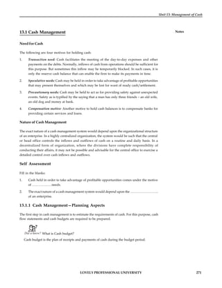 LOVELY PROFESSIONAL UNIVERSITY 271
Unit 13: Management of Cash
Notes
13.1 Cash Management
Need for Cash
The following are four motives for holding cash:
1. Transaction need: Cash facilitates the meeting of the day-to-day expenses and other
payments on the debts. Normally, inflows of cash from operations should be sufficient for
this purpose. But sometimes this inflow may be temporarily blocked. In such cases, it is
only the reserve cash balance that can enable the firm to make its payments in time.
2. Speculative needs: Cash may be held in order to take advantage of profitable opportunities
that may present themselves and which may be lost for want of ready cash/settlement.
3. Precautionary needs: Cash may be held to act as for providing safety against unexpected
events. Safety as is typified by the saying that a man has only three friends – an old wife,
an old dog and money at bank.
4. Compensation motive: Another motive to hold cash balances is to compensate banks for
providing certain services and loans.
Nature of Cash Management
The exact nature of a cash management system would depend upon the organizational structure
of an enterprise. In a highly centralized organization, the system would be such that the central
or head office controls the inflows and outflows of cash on a routine and daily basis. In a
decentralized form of organization, where the divisions have complete responsibility of
conducting their affairs, it may not be possible and advisable for the central office to exercise a
detailed control over cash inflows and outflows.
Self Assessment
Fill in the blanks:
1. Cash held in order to take advantage of profitable opportunities comes under the motive
of ………………needs.
2. The exact nature of a cash management system would depend upon the ……………………..
of an enterprise.
13.1.1 Cash Management—Planning Aspects
The first step in cash management is to estimate the requirements of cash. For this purpose, cash
flow statements and cash budgets are required to be prepared.
Did u know? What is Cash budget?
Cash budget is the plan of receipts and payments of cash during the budget period.
 