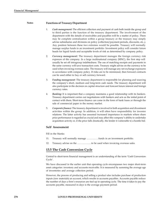 278 LOVELY PROFESSIONAL UNIVERSITY
Financial Management
Notes Functions of Treasury Department
1. Cash management: The efficient collection and payment of cash both inside the group and
to third parties is the function of the treasury department. The involvement of the
department with the details of receivables and payables will be a matter of policy. There
may be complete centralization within a group treasury or the treasury may simply
advise subsidiaries and divisions on policy (collection/payment periods, discounts, etc.,).
Any position between these two extremes would be possible. Treasury will normally
manage surplus funds in an investment portfolio. Investment policy will consider future
heads for liquid funds and acceptable levels of risk as determined by company policy.
2. Currency management: The treasury department manages the foreign currency risk
exposure of the company. In a large multinational company (MNC), the first step will
usually be set off intragroup indebtedness. The use of matching receipts and payments in
the same currency will save transaction costs. Treasury might advise on the currency to be
used when invoicing overseas sales. The treasury will manage any net exchange exposures
in accordance with company policy. If risks are to be minimized, then forward contracts
can be used either to buy or sell currency forward.
3. Funding management: The treasury department is responsible for planning and sourcing
the company’s short, medium and long-term cash needs. The treasury department will
also participate in the decision on capital structure and forecast future interest and foreign
currency rates.
4. Banking: It is important that a company maintains a good relationship with its bankers.
Treasury department carries out negotiations with bankers and acts as the initial point of
contact with them. Short-term finance can come in the form of bank loans or through the
sale of commercial paper in the money market.
5. Corporate finance: The treasury department is involved in both acquisition and divestment
activities within the group. In addition, it will often have responsibility for investor
relations. The latter activity has assumed increased importance in markets where share
price performance is regarded as crucial and may affect the company’s ability to undertake
acquisition activity or, if the price falls drastically, the lender it vulnerable to a hostile bid.
Self Assessment
Fill in the blanks:
11. Treasury will normally manage ……………funds in an investment portfolio.
12. Treasury advise on the ………………to be used when invoicing overseas sales.
13.5 The Cash Conversion Cycle
Central to short-term financial management is an understanding of the term ‘Cash Conversion
Cycle’.
We have discussed in the earlier unit that operating cycle encompasses two major short-term
asset categories: inventory and accounts receivable. It is measured by summing the average age
of inventories and average collection period.
However, the process of producing and selling a product also includes purchase of production
inputs (raw materials) an account, which results in accounts payables. Accounts payable reduce
the number of days a firm’s resources are tied up in operating cycle. The time it takes to pay the
accounts payable, measured in days is the average payment period.
 