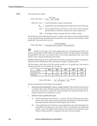 298 LOVELY PROFESSIONAL UNIVERSITY
Financial Management
Notes The model may be written:
Value of the share = 
norm act
Div. Curr.
CR (CR )(%RE)
Where Div. Curr = Current Dividend in rupees (annual basis)
CRnorm
= Capitalization rate demanded by the market for the stock of the type.
CRact
= Actual capitalization rate based on the firms current earnings
(provided they are relatively normal) and current market price.
%RE = Percentage of Future earnings, the firm is likely to retain.
The dividend growth model shows the value of a share as the shares current dividend divided
by the amount that the demanded profit exceeded the rate of growth in the dividend, stated
graphically. The model shows value as:
Value of the share = 
Current dividend
Demanded after tax profit dividend growth
Example: If a firm has a 10% actual capitalization rate, a dividend payout of 40% and
declares a 1 dividend in 2005. What is the growth rate? What is the likely stream of dividends
through 2009? If the firm is in industry with a 12% normal capitalization rate, what is the
intrinsic value using the dividend growth model?
Solution: Multiplying the actual capitalization rate by the percentage of retained earnings gives
the growth rate in dividend per share, assuming no change in dividend payout.
The firm retains a 60% share of the 10% post-tax profits for a 6% growth rate. The stream of
dividend payments at a 6% growth rate is as follows:
Year 2005 2006 2007 2008 2009
Dividend factor 1.06 (1.06)2 (1.06)3 (1.06)4
Dividend 1 1.06 1.12 1.19 1.26
Value of the share =  

1 1
16.67
12% (10%)(60%) 0.06
Factors Incorporated in the Dividend Growth Model
1. Restriction of the shareholders’ return to a single variable: In this model the income factor
is limited to the current dividend earnings retained in the firm are part of the growth
factor that will operate to increase the current dividend, but only the dividend and its
expected increases are considered as a return.
2. Inclusion of two capitalization rates:
(a) Normal Capitalization Rate (CRnorm) i.e., reciprocal of PE ratio: If the firm is not able to
achieve such a return at the existing market price, shareholders will sell their shares,
thus depressing the market price and raising the rate of return.
(b) Actual Capitalization Rate: The firm’s actual capitalization rate is the relationship of its
actual EPS to the market price of its stock. This is an important factor influencing
growth. A firm with higher profits will have more funds to retain and hence more
money to finance growth, as compared with firms with lower profits.
 